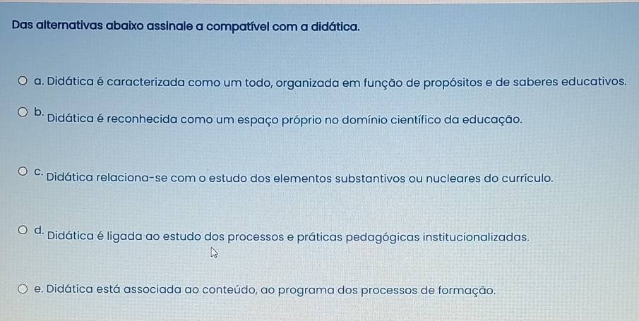 Das alternativas abaixo assinale a compatível com a didática.
a. Didática é caracterizada como um todo, organizada em função de propósitos e de saberes educativos.
b. Didática é reconhecida como um espaço próprio no domínio científico da educação.
º· Didática relaciona-se com o estudo dos elementos substantivos ou nucleares do currículo.
ª· Didática é ligada ao estudo dos processos e práticas pedagógicas institucionalizadas.
e. Didática está associada ao conteúdo, ao programa dos processos de formação.