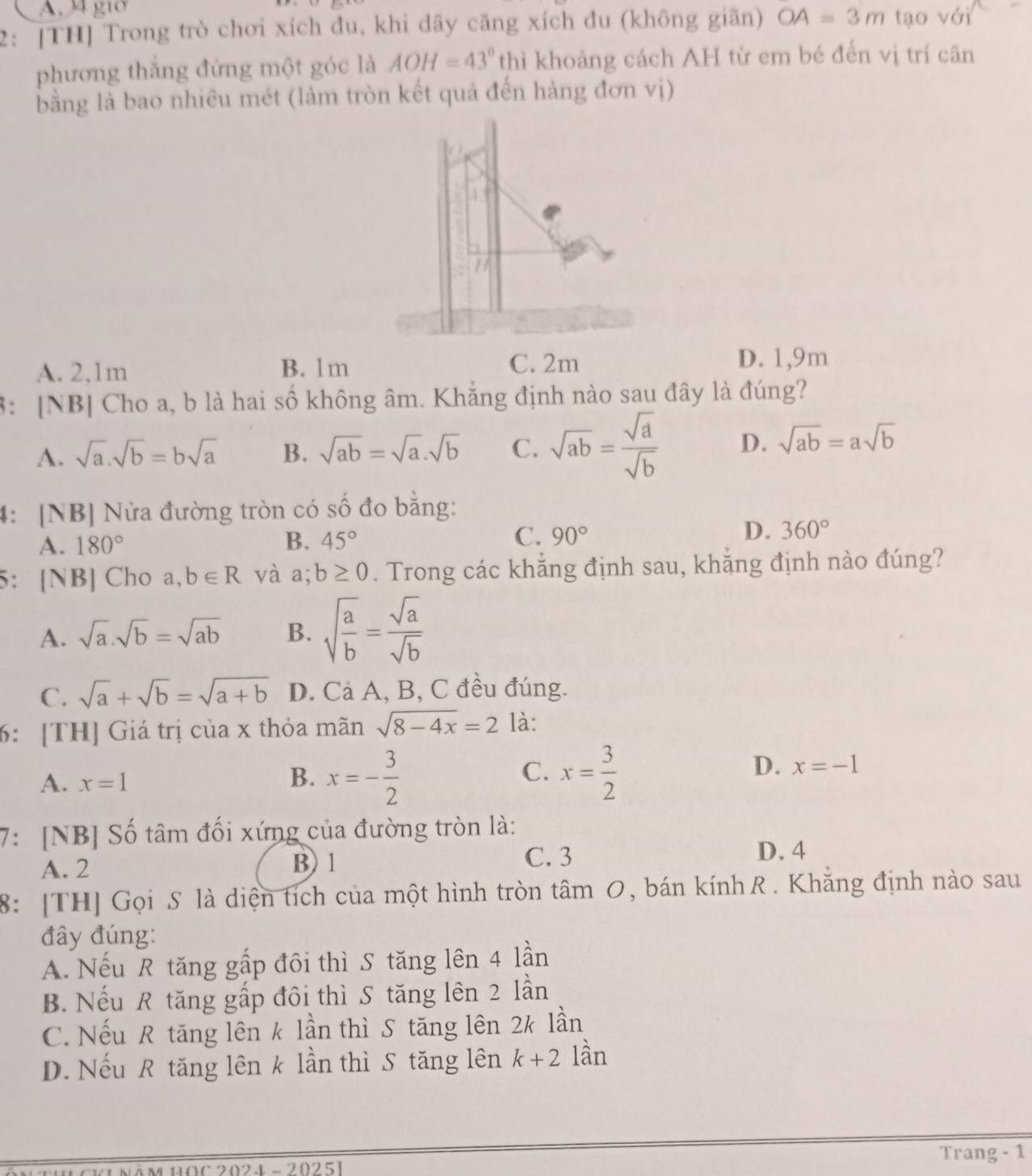 A. µ4 gi0
2: [TH] Trong trò chơi xích đu, khi dây căng xích đu (không giãn) OA=3m tạo với
phương thăng đứng một góc là AOH=43° thì khoảng cách AH từ em bé đến vị trí cân
bằng là bao nhiêu mét (làm tròn kết quả đến hàng đơn vị)
A. 2,1m B. 1m C. 2m
D. 1,9m
3: [NB] Cho a, b là hai số không âm. Khắng định nào sau đây là đúng?
A. sqrt(a).sqrt(b)=bsqrt(a) B. sqrt(ab)=sqrt(a)· sqrt(b) C. sqrt(ab)= sqrt(a)/sqrt(b)  D. sqrt(ab)=asqrt(b)
4: [NB] Nửa đường tròn có số đo bằng:
C.
D.
A. 180° B. 45° 90° 360°
5： [NB] Cho a,b∈ R và a; b≥ 0. Trong các khẳng định sau, khẳng định nào đúng?
A. sqrt(a).sqrt(b)=sqrt(ab) B. sqrt(frac a)b= sqrt(a)/sqrt(b) 
C. sqrt(a)+sqrt(b)=sqrt(a+b) D. Cả A, B, C đều đúng.
6: [TH] Giá trị của x thỏa mãn sqrt(8-4x)=2 là:
A. x=1
B. x=- 3/2  x= 3/2 
C.
D. x=-1
7: [NB] Số tâm đối xứng của đường tròn là:
A. 2 B) 1
C. 3 D. 4
8: [TH] Gọi S là diện tích của một hình tròn tâm 0, bán kính . Khăng định nào sau
đây đúng:
A. Nếu R tăng gấp đôi thì S tăng lên 4 lần
B. Nếu R tăng gấp đôi thì S tăng lên 2 lần
C. Nếu R tăng lên k lần thì S tăng lên 2k lần
D. Nếu R tăng lên k lần thì S tăng lên k+2 lần
Trang - 1