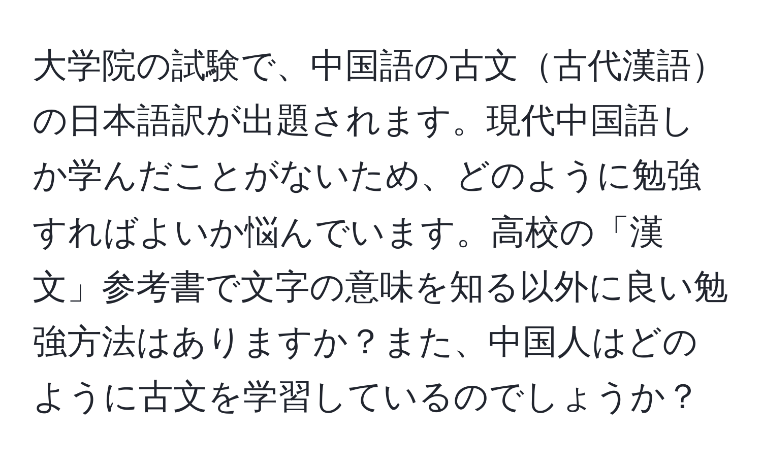 大学院の試験で、中国語の古文古代漢語の日本語訳が出題されます。現代中国語しか学んだことがないため、どのように勉強すればよいか悩んでいます。高校の「漢文」参考書で文字の意味を知る以外に良い勉強方法はありますか？また、中国人はどのように古文を学習しているのでしょうか？