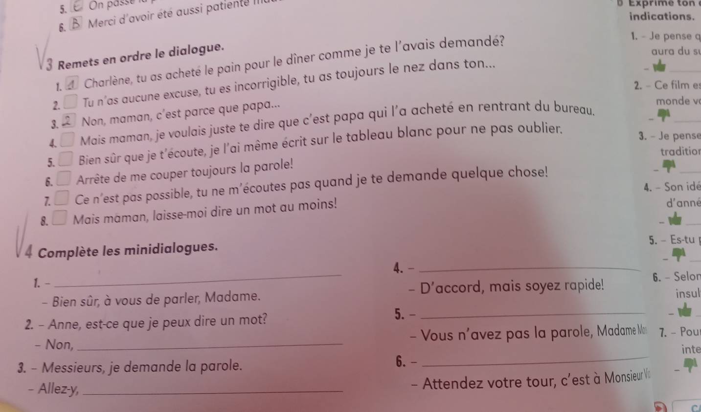 On passé i 
6. B Merci d'avoir été aussi patiente III 
xprime to n 
indications. 
3 Remets en ordre le dialogue. 
aura du s 
1. Charlène, tu as acheté le pain pour le dîner comme je te l'avais demandé? 
1. - Je pense q 
_ 
2. □ Tu n’as aucune excuse, tu es incorrigible, tu as toujours le nez dans ton... 
2. - Ce film e 
_ 
3. Non, maman, c’est parce que papa... 
monde v 
4. □ Mais maman, je voulais juste te dire que c'est papa qui l'a acheté en rentrant du bureau. 
5. □ Bien sûr que je t'écoute, je l'ai même écrit sur le tableau blanc pour ne pas oublier. 
3. - Je pense 
traditior 
6. ___ Arrête de me couper toujours la parole! 
7. Ce n'est pas possible, tu ne m’écoutes pas quand je te demande quelque chose! 
_ 
4. - Son idé 
_ 
8. _  Mais maman, laisse-moi dire un mot au moins! 
d'anné 
5. - Es-tu 
4 Complète les minidialogues. 
4. -_ 
1. - 
_ 
- D’accord, mais soyez rapide! 6. - Selon 
- Bien sûr, à vous de parler, Madame. 
insul 
2. - Anne, est-ce que je peux dire un mot? 
5. -_ 
- Non, _ - Vous n'avez pas la parole, Madame Mo 7. - Pou 
inte 
3. - Messieurs, je demande la parole. 
6.- 
_ 
- Allez-y,_ 
- Attendez votre tour, c'est à Monsieur Vic 
C