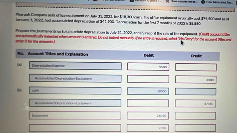 How are memories How Mernores Are... 
Pharoah Company sells office equipment on July 31, 2022, for $18,300 cash. The office equipment originally cost $74,500 and as of 
January 1, 2022, had accumulated depreciation of $41,900. Depreciation for the first 7 months of 2022 is $5,550. 
Prepare the journal entries to (a) update depreciation to July 31, 2022, and (b) record the sale of the equipment. (Credit account titles 
are automatically indented when amount is entered. Do not indent manually. If no entry is required, select "No Entry" for the account titles and 
enter 0 for the amounts.) 
No. Account Titles and Explanation Debit Credit 
(a) Depreciation Expense
5500
Accumulated Depreciation-Equipment 5500
(b) cash 18300
Acomulated Depreciation-Equipment 47450
Equipment 26050
7750