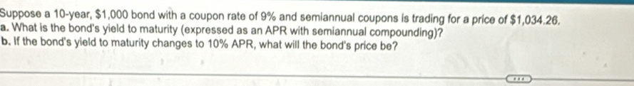 Suppose a 10-year, $1,000 bond with a coupon rate of 9% and semiannual coupons is trading for a price of $1,034.26. 
a. What is the bond's yield to maturity (expressed as an APR with semiannual compounding)? 
b. If the bond's yield to maturity changes to 10% APR, what will the bond's price be?