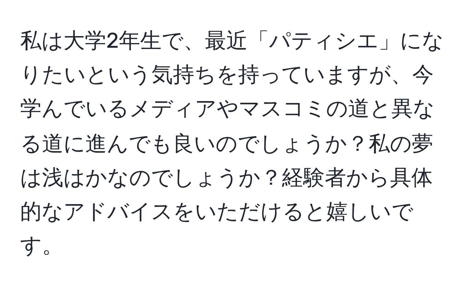 私は大学2年生で、最近「パティシエ」になりたいという気持ちを持っていますが、今学んでいるメディアやマスコミの道と異なる道に進んでも良いのでしょうか？私の夢は浅はかなのでしょうか？経験者から具体的なアドバイスをいただけると嬉しいです。