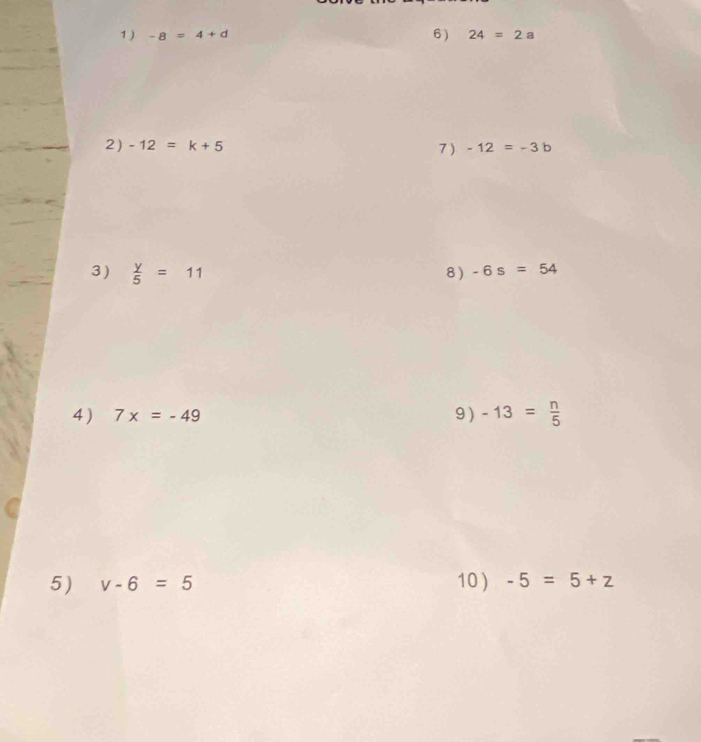 1 ) -8=4+d 6) 24=2a
2 ) -12=k+5 -12=-3b
7) 
3)  y/5 =11 8 ) -6s=54
4) 7x=-49 9 ) -13= n/5 
5) v-6=5 10 ) -5=5+z