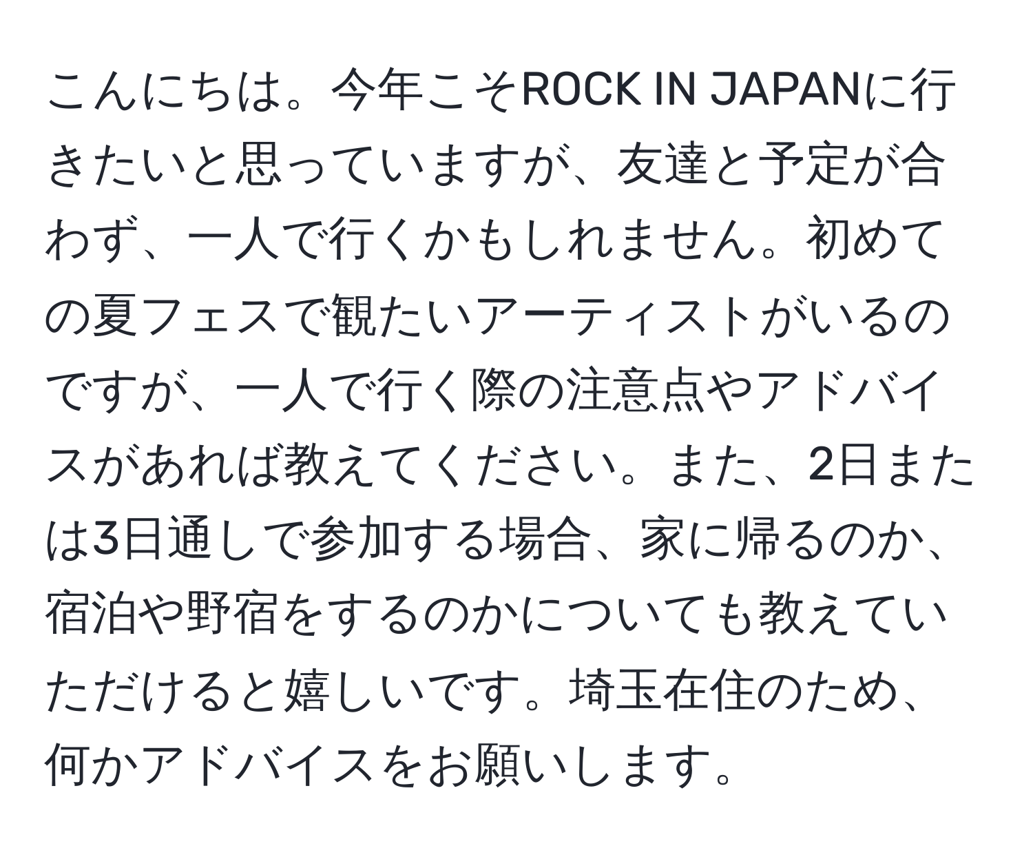 こんにちは。今年こそROCK IN JAPANに行きたいと思っていますが、友達と予定が合わず、一人で行くかもしれません。初めての夏フェスで観たいアーティストがいるのですが、一人で行く際の注意点やアドバイスがあれば教えてください。また、2日または3日通しで参加する場合、家に帰るのか、宿泊や野宿をするのかについても教えていただけると嬉しいです。埼玉在住のため、何かアドバイスをお願いします。