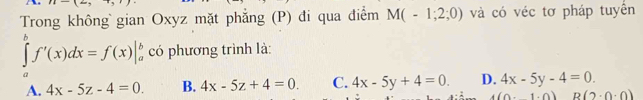 Trong không gian Oxyz mặt phẳng (P) đi qua điểm M(-1;2;0) và có véc tơ pháp tuyển
∈tlimits _a^bf'(x)dx=f(x)|_a^b có phương trình là:
A. 4x-5z-4=0. B. 4x-5z+4=0. C. 4x-5y+4=0. D. 4x-5y-4=0.
(1,0) B(2· 0· 0)