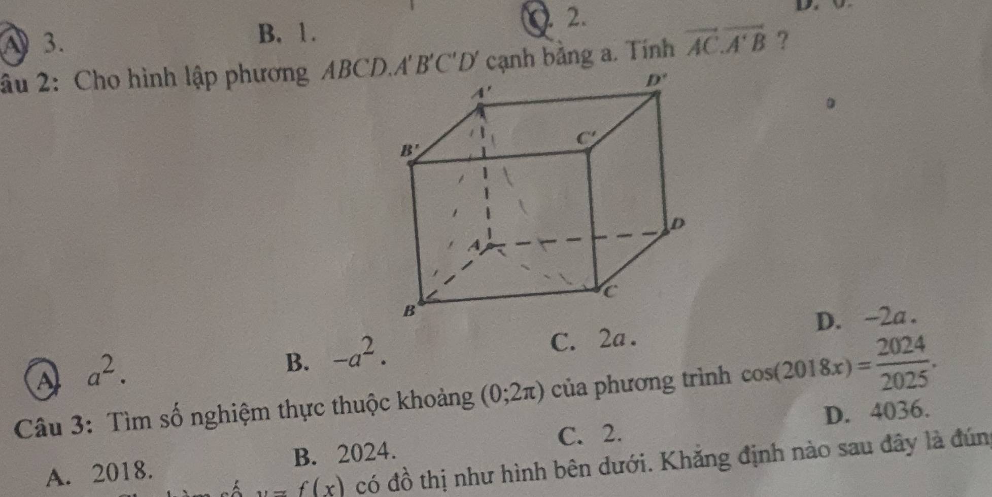 B. 1.
2.
âu 2: Cho hình lập phương ABCD..cạnh bảng a. Tính vector AC.vector A'B ?
C. 2a . D. -2a .
A a^2.
B. -a^2.
Câu 3: Tìm số nghiệm thực thuộc khoảng (0;2π ) của phương trình cos (2018x)= 2024/2025 .
C. 2. D. 4036.
B. 2024.
A. 2018.
y=f(x) có đồ thị như hình bên dưới. Khăng định nào sau đây là đún