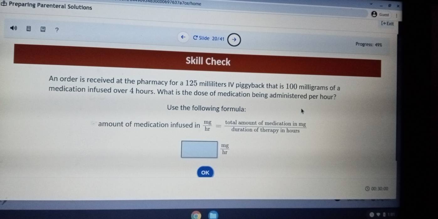 934830c00697637a7ce/home 
⊥ Preparing Parenteral Solutions [→ Exit 
Guest 
C Slide 20/41 → 
? Progress: 49% 
Skill Check 
An order is received at the pharmacy for a 125 milliliters IV piggyback that is 100 milligrams of a 
medication infused over 4 hours. What is the dose of medication being administered per hour? 
Use the following formula: 
amount of medication infused in  mg/hr = totalamountofmedicationinmg/durationoftherapyinhours 
□  mg/hr 
OK 
00:30:00