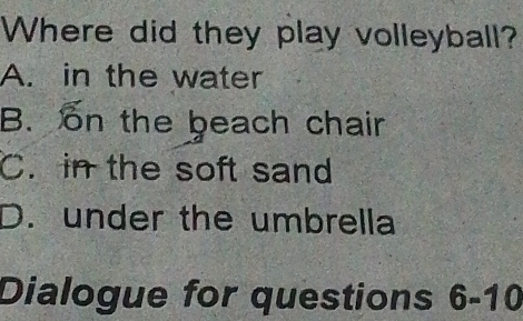 Where did they play volleyball?
A. in the water
B. on the beach chair
C. in the soft sand
D. under the umbrella
Dialogue for questions 6-10