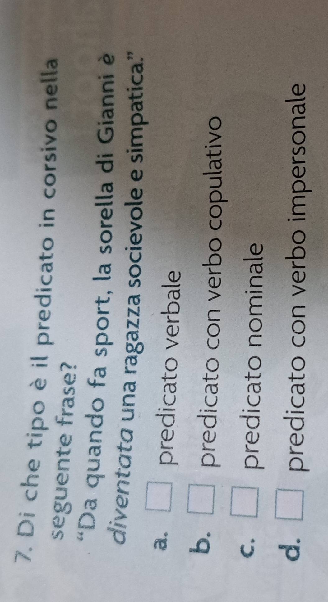 Di che tipo è il predicato in corsivo nella
seguente frase?
'Da quando fa sport, la sorella di Gianni è
diventata una ragazza socievole e simpatica."
a. □ predicato verbale
b. □ predicato con verbo copulativo
C. □ predicato nominale
d. □ predicato con verbo impersonale