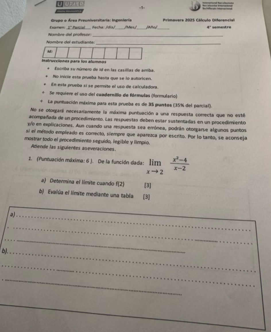 upaep Rercalaucian Inteonacional Iomorionall Bacs ulneste 
-1- Re héferate internecane 

Grupo o Área Preuniversitaria: Ingenieria Primavera 2025 Cálculo Diferencial 
Examen: 1° Parcial Fecha: /dia/_ /ies /_ /Año/_ 4° semestre 
Nambre del profesor:_ 
_ 
Nombre del estudiante: 
l: 
Instrucciones para los alumnos 
Escriba su número de Id en las casillas de arriba. 
No inicie esta prueba hasta que se lo autoricen. 
En esta prueba sí se permite el uso de calculadora. 
Se requieve el uso del cuadernillo de fórmulas (formulario) 
La puntuación máxima para esta prueba es de 35 puntos (35% del parcial). 
No se otorgará necesaramente la máxima puntuación a una respuesta correcta que no esté 
acompañada de un procedimiento. Las respuestas deben estar sustentadas en un procedimiento 
y/o en explicaciones. Aun cuando una respuesta sea errónea, podrán otorgarse algunos puntos 
si el método empleado es correcto, siempre que aparezca por escrito. Por lo tanto, se aconseja 
mostrar todo el procedimiento seguido, legible y limpio. 
Atiende las siguientes aseveraciones. 
1. (Puntuación máxima: 6 ). De la función dada: limlimits _xto 2 (x^2-4)/x-2 
a) Determina el límite cuando f(2) [3] 
b) Evalúa el límite mediante una tabla [3] 
a)_ 
_ 
_ 
__ 
_ 
_ 
b)._ 
_ 
_ 
_