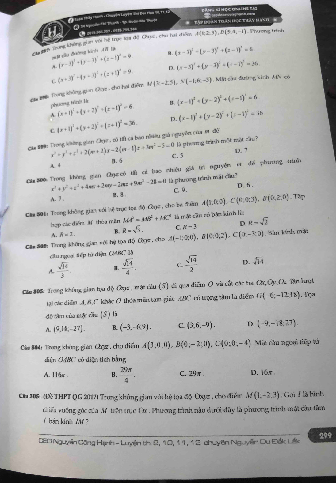 ( Toán Thầy Hạnh - Chuyên Luyện Thi Đại Học 10,11,12 ĐĂNG KÍ HỌC ONLINE TẠI
C tapdoanconghanh.com
( 34 Nguyễn Chí Thanh - Tp. Buôn Ma Thuột Tập đoàn tOán học thảy hạnh
a  0976.965.307 - 0935.799,744
CM 207: Trong không gian với hệ trục tọa độ Oxyz , cho hai điểm A(1;2;3),B(5;4;-1). Phương trình
B. (x-3)^2+(y-3)^2+(z-1)^2=6.
mặt cầu đường kính AB là
(x-3)^2+(y-3)^2+(z-1)^2=9.
A. (x+3)^2+(y+3)^2+(z+1)^2=9.
D. (x-3)^2+(y-3)^2+(z-1)^2=36.
C.
Că 298: Trong không gian Oxyz , cho hai điểm M(3;-2;5),N(-1;6;-3). Mặt cầu đường kính MN có
phương trình là:
B. (x-1)^2+(y-2)^2+(z-1)^2=6.
A. (x+1)^2+(y+2)^2+(z+1)^2=6.
D. (x-1)^2+(y-2)^2+(z-1)^2=36.
C. (x+1)^2+(y+2)^2+(z+1)^2=36.
Că 209: Trong không gian Oxyz , có tất cá bao nhiêu giá nguyên của m ô đề
là phương trình một mặt cầu?
D. 7
x^2+y^2+z^2+2(m+2)x-2(m-1)z+3m^2-5=0 C. 5
B. 6
A. 4
C*# 300: Trong không gian Oxyz có tất cá bao nhiêu giá trị nguyên m đề phương trình
x^2+y^2+z^2+4mx+2my-2mz+9m^2-28=0 là phương trình mặt cầu?
B. 8 . C.9. D. 6 .
A. 7 .
Câu 301: Trong không gian với hệ trục tọa độ Oxyz , cho ba điểm A(1;0;0),C(0;0;3),B(0;2;0). Tập
hợp các điểm M thỏa mãn MA^2=MB^2+MC^2 là mặt cầu có bán kính là:
A. R=2. R=sqrt(3). C. R=3 D. R=sqrt(2)
B.
Cầu 502: Trong không gian với hệ tọa độ Oxyz , cho A(-1;0;0),B(0;0;2),C(0;-3;0) Bán kính mặt
cầu ngoại tiếp tứ diện OABC là
A.  sqrt(14)/3 .
B.  sqrt(14)/4 .
C.  sqrt(14)/2 .
D. sqrt(14).
Câu 505: Trong không gian tọa độ Oxyz , mặt cầu (S) đi qua điểm O và cắt các tia Ox,Oy,Oz lần lượt
tại các điểm A, B,C khác O thỏa mãn tam giác ABC có trọng tâm là điểm G(-6;-12;18). Tọa
độ tâm của mặt cầu (S) là
A. (9;18;-27). B. (-3;-6;9). C. (3;6;-9). D. (-9;-18;27).
* Câ 304: Trong không gian Oxyz , cho điểm A(3;0;0),B(0;-2;0),C(0;0;-4). Mặt cầu ngoại tiếp tứ
diện OABC có diện tích bằng
A. 116π . B.  29π /4 . C. 29π . D. 16π .
Câu 305: (Đề THPT QG 2017) Trong không gian với hệ tọa độ Oxyz , cho điểm Á V (1;-2;3) Gọi 7 là hình
vhiếu vuông góc của Mô trên trục Ox . Phương trình nào dưới đây là phương trình mặt cầu tâm
1 bán kính /M ?
CEO Nguyễn Công Hạnh - Luyện thi 9, 10, 11, 12 chuyên Nguyễn Du Đắk Lắk 299