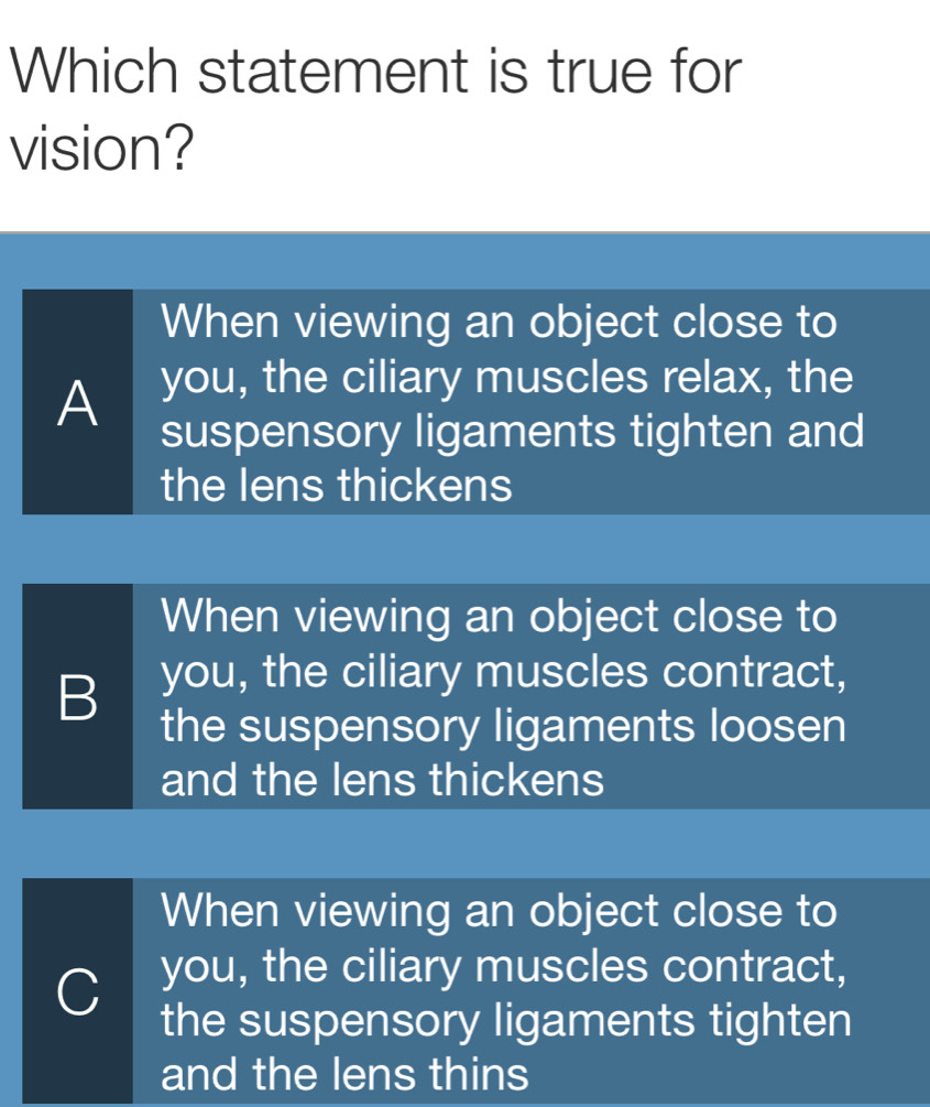 Which statement is true for
vision?
When viewing an object close to
A you, the ciliary muscles relax, the
suspensory ligaments tighten and
the lens thickens
When viewing an object close to
B you, the ciliary muscles contract,
the suspensory ligaments loosen
and the lens thickens
When viewing an object close to
C you, the ciliary muscles contract,
the suspensory ligaments tighten
and the lens thins