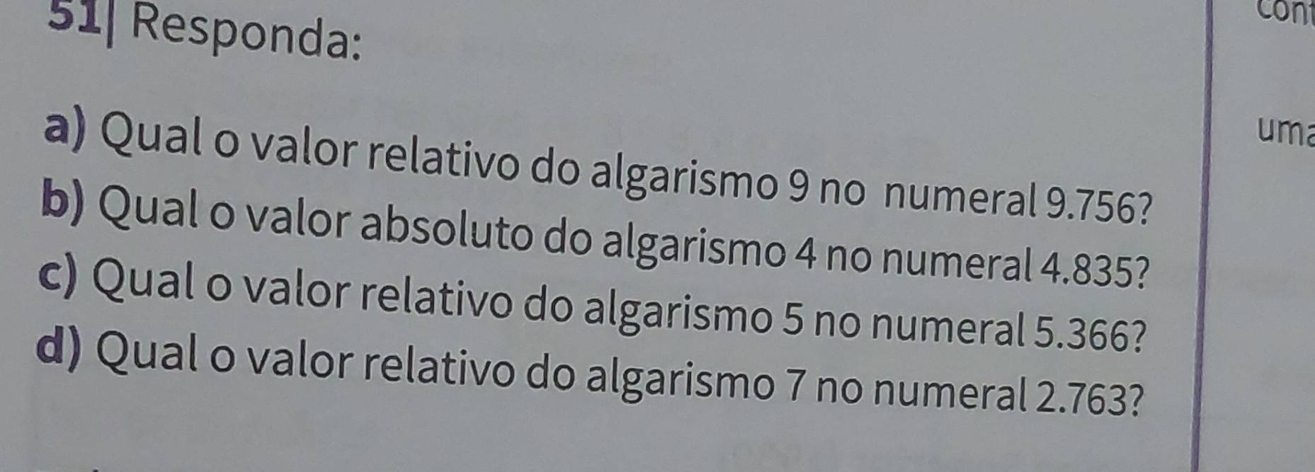 51| Responda: 
con 
uma 
a) Qual o valor relativo do algarismo 9 no numeral 9.756? 
b) Qual o valor absoluto do algarismo 4 no numeral 4.835? 
c) Qual o valor relativo do algarismo 5 no numeral 5.366? 
d) Qual o valor relativo do algarismo 7 no numeral 2.763?