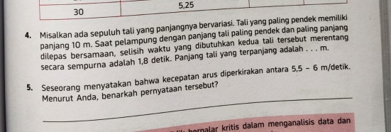 5, 25
30
4. Misalkan ada sepuluh tali yang panjangnya bervariasi. Tali yang paling pendek memiliki 
panjang 10 m. Saat pelampung dengan panjang tali paling pendek dan paling panjang 
dilepas bersamaan, selisih waktu yang dibutuhkan kedua tali tersebut merentang 
secara sempurna adalah 1,8 detik. Panjang tali yang terpanjang adalah . . . m. 
5. Seseorang menyatakan bahwa kecepatan arus diperkirakan antara 5, 5-6 m /detik. 
_ 
Menurut Anda, benarkah pernyataan tersebut? 
ornalar kritis dalam menganalisis data dan