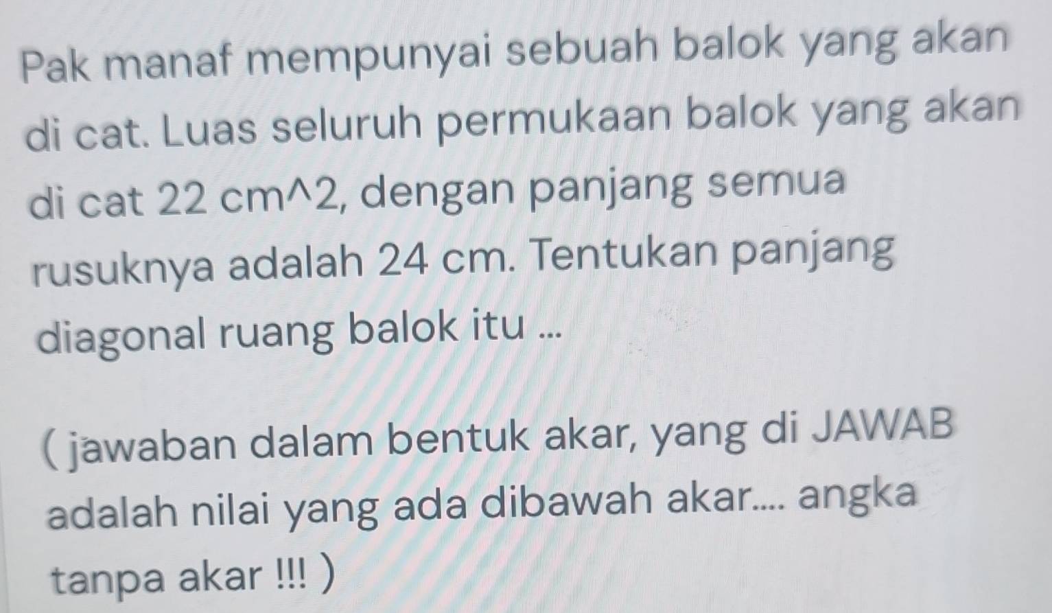 Pak manaf mempunyai sebuah balok yang akan 
di cat. Luas seluruh permukaan balok yang akan 
di cat 22cm^wedge 2 , dengan panjang semua 
rusuknya adalah 24 cm. Tentukan panjang 
diagonal ruang balok itu ... 
( jawaban dalam bentuk akar, yang di JAWAB 
adalah nilai yang ada dibawah akar.... angka 
tanpa akar !!! )