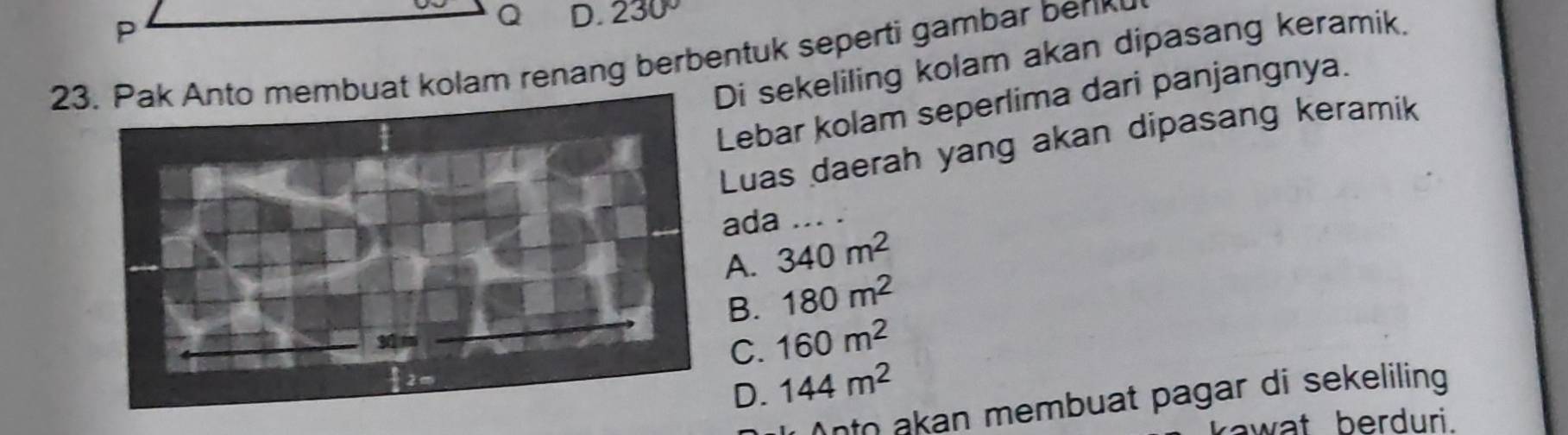 230º
i sekeliling kolam akan dipasang keramik.
23buat kolam renang berbentuk seperti gambar berk
ebar kolam seperlima dari panjangnya.
Luas daerah yang akan dipasang keramik
da_
A. 340m^2
B. 180m^2
C. 160m^2
D. 144m^2
ato akan membuat pagar di sekeliling 
rawat berduri.