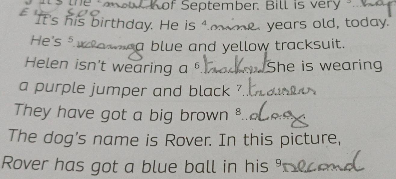 of September. Bill is very 
I 
It's his birthday. He is 4. years old, today. 
He's ⁵. 
a blue and yellow tracksuit. 
Helen isn’t wearing a^6 She is wearing 
a purple jumper and black ? 
They have got a big brown 8 
The dog's name is Rover. In this picture, 
Rover has got a blue ball in his %