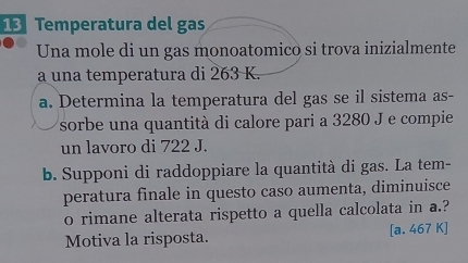 Temperatura del gas 
Una mole di un gas monoatomico si trova inizialmente 
a una temperatura di 263 K. 
a. Determina la temperatura del gas se il sistema as- 
sorbe una quantità di calore pari a 3280 J e compie 
un lavoro di 722 J. 
b. Supponi di raddoppiare la quantità di gas. La tem- 
peratura finale in questo caso aumenta, diminuisce 
o rimane alterata rispetto a quella calcolata in a.? 
Motiva la risposta. [a, 467 K ]