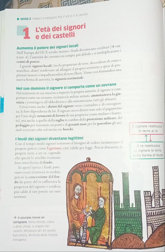 Unita 2 Imperi e religioni fra iI VII e il X secolo
1 L’età dei signori
e dei castelli
Aumenta il potere dei signori locali
Nell'Europa del IX-X secolo, mentre i feudi diventavano ereditari [→ cap.
6 par. 4], l’autorità dei sovrani era sempre più debole e si moltiplicavano i
centri di potere.
I grandi signori locali (ricchi proprietari di terre, discendenti di conti o
marchesi, abati) tendevano ad allargare il proprio territorio a spese di pro-
prietari minori o impadronendosi di terre libere. Venne così formandosi una
nuova forma di autorità, la signoria territoriale.
Nel suo dominio il signore si comporta come un sovrano
Nel territorio in cui riusciva a imporre la propria autorità, il signore si com-
portava come un sovrano: reclutava le milizie armate, amministrava la giu-
stizia e costringeva all’obbedienza e alla sottomissione tutti gli abitanti.
Crescevano anche i diritti del signore verso i contadini e, di conseguen-
za, la loro dipendenza da lui. Il signore aveva diritto non solo al pagamento
per l’uso degli strumenti di lavoro di sua proprietà (come mulino e franto-
io), ma anche a quello della tagIia in cambio della protezione militare, del
pedaggio per transitare sui ponti e di pesanti tasse per far pascolare gli ani- Il signore restituisce
mali o cercare erbe selvatiche nei boschi. le terre al re
I feudi dei signori diventano legittimi
Con il tempo molti signori sentirono il bisogno di vedere riconosciuto il
proprio potere come legittimo, cioè valido per legge. Perciò donarono le Il re restituisce
proprie terre a un re, sapendo a signore le terre,
che questi le avrebbe restituiteudo 
loro sotto forma di feudo.
In quest ’epoca i feudi pote-
vano essere trasmessi in eredità,
perciò la concessione del feu-
do da parte del re rafforzava la
proprietà del signore e rendeva
più saldo il suo potere sui suoi
territori.
Il sovrano riceve un
cortigiano. Nello sfondo, sopra
a delle alture, si ergono dei
castelli. Miniatura del XII secolo
Barcellona, Archivio della Corona
d'Aragona