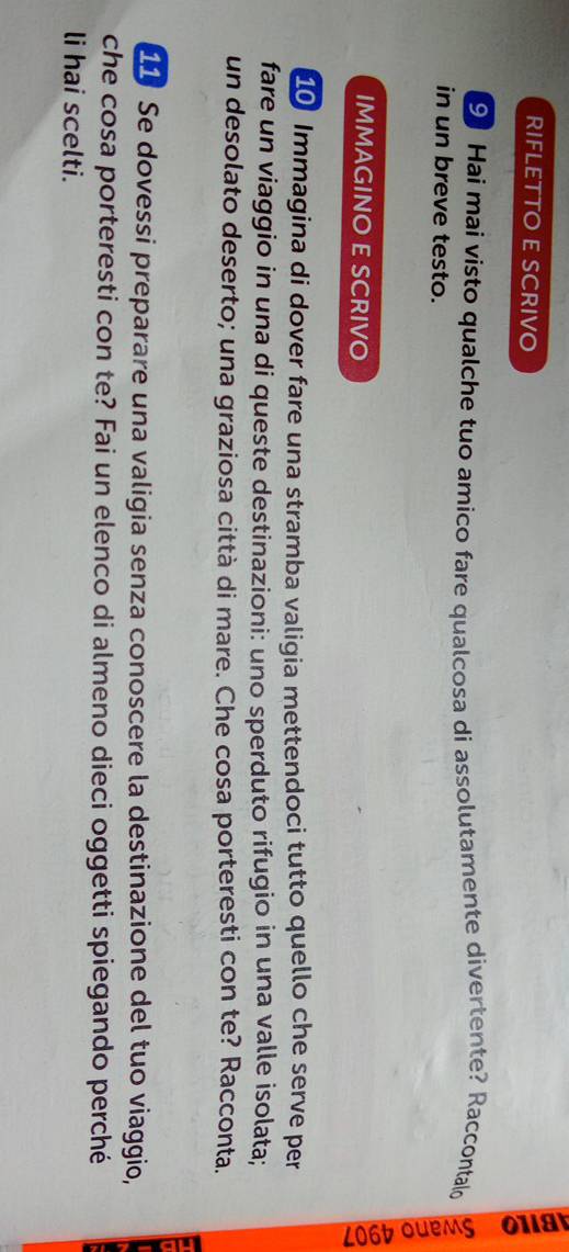RIFLETTO E SCRIVO 

9 Hai mai visto qualche tuo amico fare qualcosa di assolutamente divertente? Raccontald 
in un breve testo. 
IMMAGINO E SCRIVO 
10 Immagina di dover fare una stramba valigia mettendoci tutto quello che serve per 
fare un viaggio in una di queste destinazioni: uno sperduto rifugio in una valle isolata; 
un desolato deserto; una graziosa città di mare. Che cosa porteresti con te? Racconta. 
11 Se dovessi preparare una valigia senza conoscere la destinazione del tuo viaggio, 
che cosa porteresti con te? Fai un elenco di almeno dieci oggetti spiegando perché 
li hai scelti.