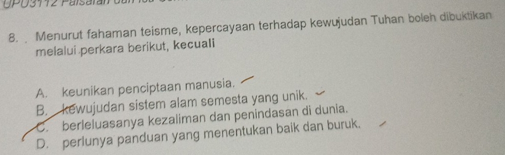 UPU3112 Palsaran
8. Menurut fahaman teisme, kepercayaan terhadap kewujudan Tuhan boleh dibuktikan
melalui perkara berikut, kecuali
A. keunikan penciptaan manusia.
B. kewujudan sistem alam semesta yang unik.
C. berleluasanya kezaliman dan penindasan di dunia.
D. perlunya panduan yang menentukan baik dan buruk.