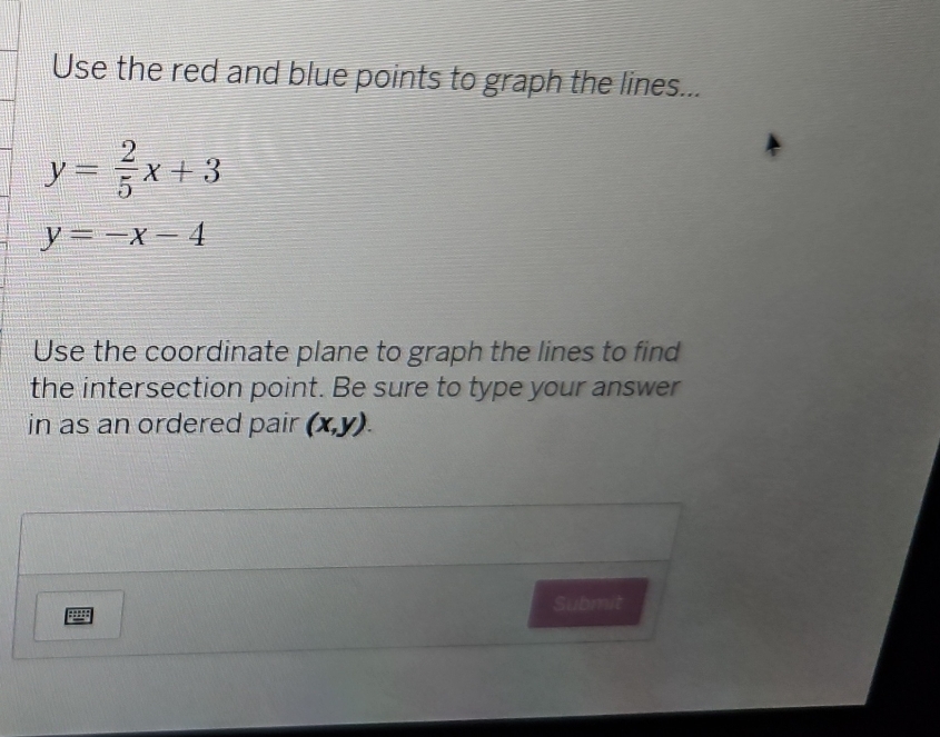 Use the red and blue points to graph the lines...
y= 2/5 x+3
y=-x-4
Use the coordinate plane to graph the lines to find
the intersection point. Be sure to type your answer
in as an ordered pair (x,y). 
Submit
pg