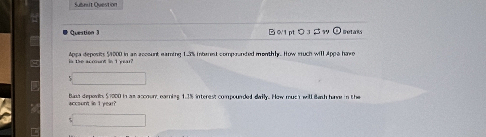 Submit Question 
Question 3 □ 0/1 pt つ 3 B 99 Details 
Appa deposits $1000 in an account earning 1.3% interest compounded monthly. How much will Appa have 
in the account in 1 year? 
Bash deposits $1000 in an account earning 1.3% interest compounded daily. How much will Bash have in the 
account in 1 year?