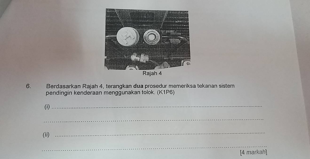 Rajah 4 
6. Berdasarkan Rajah 4, terangkan dua prosedur memeriksa tekanan sistem 
pendingin kenderaan menggunakan tolok. (K1P6) 
(i)_ 
_ 
(ii) 
_ 
_ 
[4 markah]