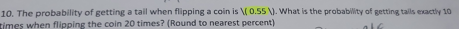 The probability of getting a tail when flipping a coin is |(0.55|). What is the probability of getting tails exactly 10
times when flipping the coin 20 times? (Round to nearest percent)