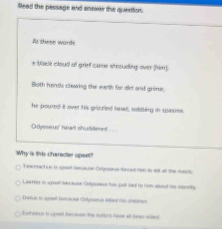 Read the passage and answer the question.
At these words
a black cloud of grief came shrouding over [him].
Both hands clawing the earth for drt and grime.
he poured it over his grizzled head, sobbing in spasms.
Odysseus' heart shuddered .. .
Why is this character upset?
Telomachus is upsrl becase Cryisaus forced fim to lell all the maids.
Laertes is upsel because Crytoous thes juel led to him atout his identify.
Dolus i upset bécause Ofysseus iéled ne châdran
Eumarus is upsel becace the sufors itave af Sean ilan