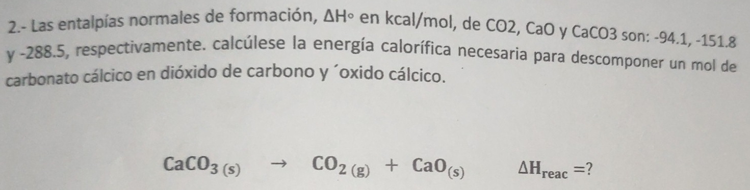 2.- Las entalpías normales de formación, △ H° en kcal/mol, de CO2, CaO y CaCO3 son: -94.1, -151.8
y -288.5, respectivamente. calcúlese la energía calorífica necesaria para descomponer un mol de 
carbonato cálcico en dióxido de carbono y ´oxido cálcico.
CaCO_3(s)to CO_2(g)+CaO_(s) △ H_reac= 2