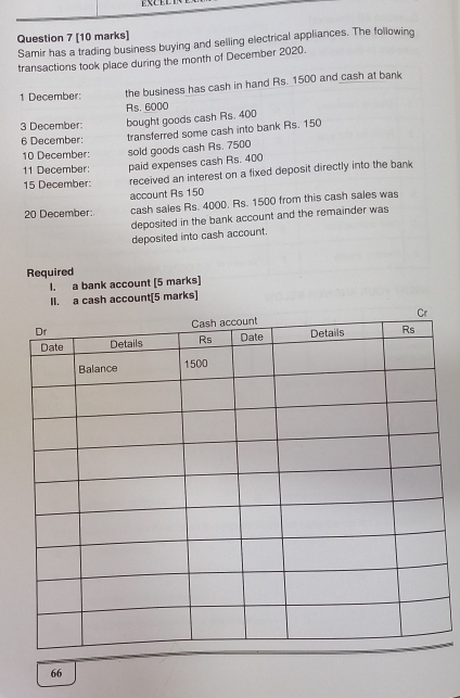 Samir has a trading business buying and selling electrical appliances. The following 
transactions took place during the month of December 2020. 
1 December: the business has cash in hand Rs. 1500 and cash at bank
Rs. 6000
3 December: bought goods cash Rs. 400
6 December: transferred some cash into bank Rs. 150
10 December: sold goods cash Rs. 7500
11 December: paid expenses cash Rs. 400
15 December: received an interest on a fixed deposit directly into the bank 
account Rs 150
20 December: cash sales Rs. 4000. Rs. 1500 from this cash sales was 
deposited in the bank account and the remainder was 
deposited into cash account. 
Required 
I. a bank account [5 marks] 
II. a cash account[5 marks] 
66