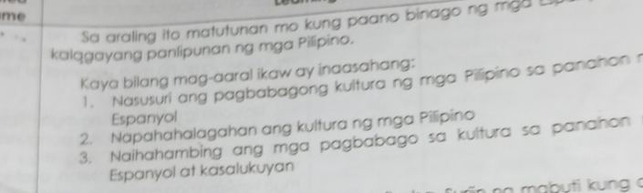 me 
Sa araling ito matutunan mo kung paano binago ng mga L 
kalqgayang panlipunan ng mga Pilipino. 
Kaya bilang mag-aaral ikaw ay inaasahang: 
1. Nasusuri ang pagbabagong kultura ng mga Pilipino sa panañon r 
Espanyol 
2. Napahahalagahan ang kultura ng mga Pilipino 
3. Naihahambing ang mga pagbabago sa kultura sa pananon 
Espanyol at kasalukuyan 
n a mabuti kung c