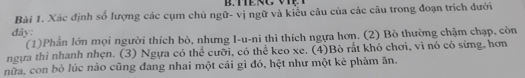 Xác định số lượng các cụm chủ ngữ- vị ngữ và kiểu câu của các câu trong đoạn trích dưới 
đây: 
(1)Phần lớn mọi người thích bò, nhưng I-u-ni thì thích ngựa hơn. (2) Bò thường chậm chạp, còn 
ngựa thì nhanh nhẹn. (3) Ngựa có thể cưỡi, có thể keo xe. (4)Bò rất khó chơi, vì nó có sừng, hơn 
nữa, con bò lúc nào cũng đang nhai một cái gì đó, hệt như một kẻ phàm ăn.