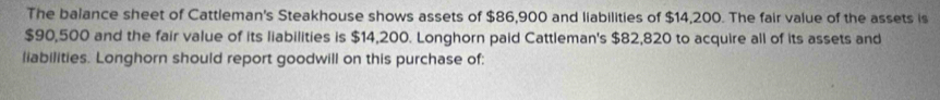 The balance sheet of Cattleman's Steakhouse shows assets of $86,900 and liabilities of $14,200. The fair value of the assets is
$90,500 and the fair value of its liabilities is $14,200. Longhorn paid Cattleman's $82,820 to acquire all of its assets and 
liabilities. Longhorn should report goodwill on this purchase of: