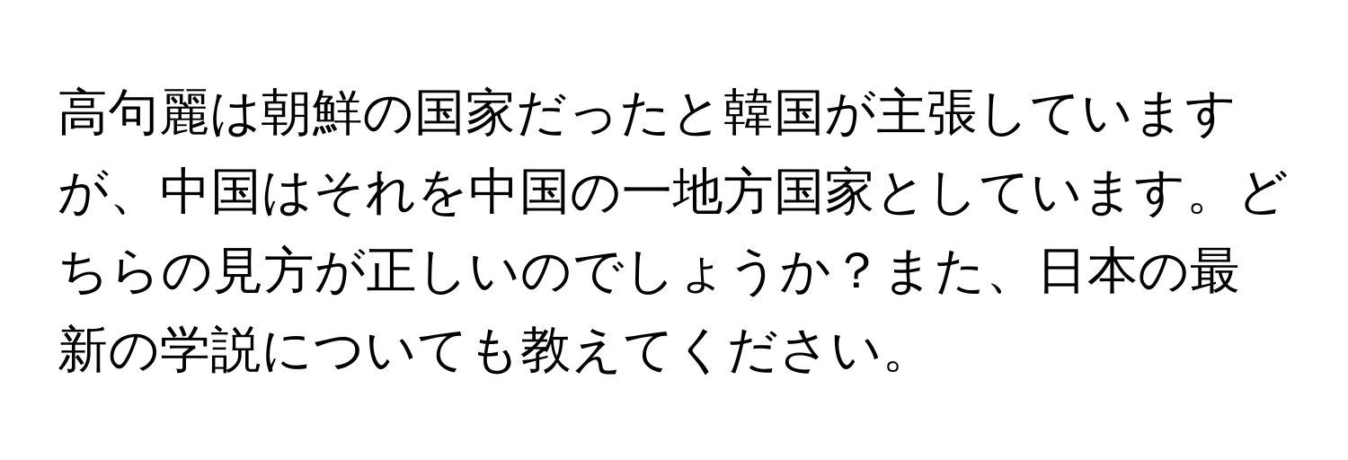 高句麗は朝鮮の国家だったと韓国が主張していますが、中国はそれを中国の一地方国家としています。どちらの見方が正しいのでしょうか？また、日本の最新の学説についても教えてください。