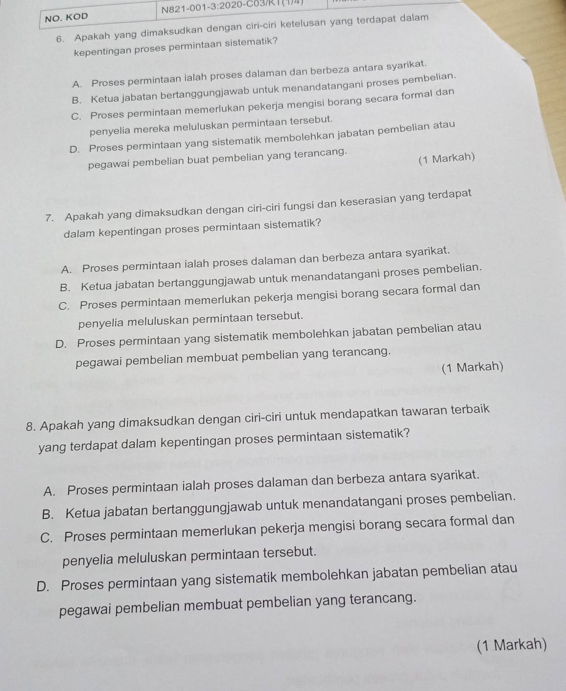 NO. KOD N821-001-3:2020-C03/R1 (1/4)
6. Apakah yang dimaksudkan dengan ciri-ciri ketelusan yang terdapat dalam
kepentingan proses permintaan sistematik?
A. Proses permintaan ialah proses dalaman dan berbeza antara syarikat.
B. Ketua jabatan bertanggungjawab untuk menandatangani proses pembelian.
C. Proses permintaan memerlukan pekerja mengisi borang secara formal dan
penyelia mereka meluluskan permintaan tersebut.
D. Proses permintaan yang sistematik membolehkan jabatan pembelian atau
(1 Markah)
pegawai pembelian buat pembelian yang terancang.
7. Apakah yang dimaksudkan dengan ciri-ciri fungsi dan keserasian yang terdapat
dalam kepentingan proses permintaan sistematik?
A. Proses permintaan ialah proses dalaman dan berbeza antara syarikat.
B. Ketua jabatan bertanggungjawab untuk menandatangani proses pembelian.
C. Proses permintaan memerlukan pekerja mengisi borang secara formal dan
penyelia meluluskan permintaan tersebut.
D. Proses permintaan yang sistematik membolehkan jabatan pembelian atau
pegawai pembelian membuat pembelian yang terancang.
(1 Markah)
8. Apakah yang dimaksudkan dengan ciri-ciri untuk mendapatkan tawaran terbaik
yang terdapat dalam kepentingan proses permintaan sistematik?
A. Proses permintaan ialah proses dalaman dan berbeza antara syarikat.
B. Ketua jabatan bertanggungjawab untuk menandatangani proses pembelian.
C. Proses permintaan memerlukan pekerja mengisi borang secara formal dan
penyelia meluluskan permintaan tersebut.
D. Proses permintaan yang sistematik membolehkan jabatan pembelian atau
pegawai pembelian membuat pembelian yang terancang.
(1 Markah)