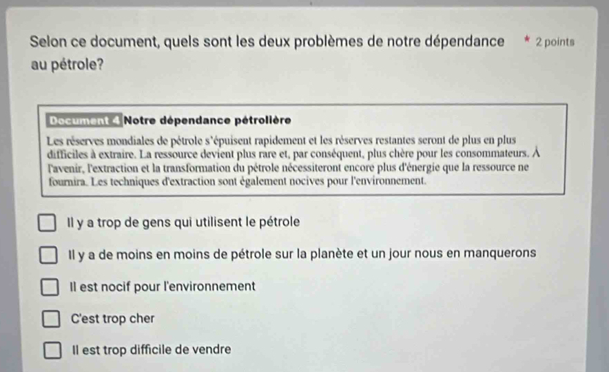 Selon ce document, quels sont les deux problèmes de notre dépendance 2 points
au pétrole?
Document 4 Notre dépendance pétrolière
Les réserves mondiales de pétrole s'épuisent rapidement et les réserves restantes seront de plus en plus
difficiles à extraire. La ressource devient plus rare et, par conséquent, plus chère pour les consommateurs. À
lavenir, l'extraction et la transformation du pétrole nécessiteront encore plus d'énergie que la ressource ne
fournira. Les techniques d'extraction sont également nocives pour l'environnement.
Il y a trop de gens qui utilisent le pétrole
Il y a de moins en moins de pétrole sur la planète et un jour nous en manquerons
Il est nocif pour l'environnement
C'est trop cher
Il est trop difficile de vendre