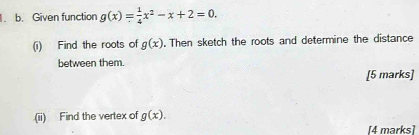 Given function g(x)= 1/4 x^2-x+2=0. 
(i) Find the roots of g(x). Then sketch the roots and determine the distance 
between them. 
[5 marks] 
(ii) Find the vertex of g(x). 
[4 marks]