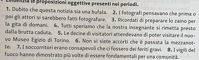 Eviuenzia le proposizioni oggettive presenti nei periodi. 
1. Dubito che questa notizia sia una bufala. 2. I fotografi pensavano che prima o 
poi gli attori si sarebbero fatti fotografare. 3. Ricordati di preparare lo zaino per 
la gita di domani. 4. Tutti speriamo che la nostra insegnante si rimetta presto 
dalla brutta caduta. 5. Le decine di visitatori attendevano di poter visitare il nuo- 
vo Museo Egizio di Torino. 6. Non vi siete accorti che è passata la mezzanot- 
te. 7. I soccorritori erano consapevoli che ci fossero dei feriti gravi. 8. I vigili del 
fuoco hanno dimostrato più volte di essere fondamentali per una comunità.