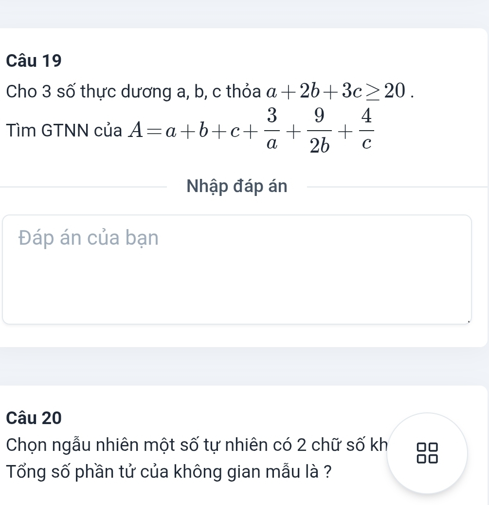 Cho 3 số thực dương a, b, c thỏa a+2b+3c≥ 20. 
Tìm GTNN của A=a+b+c+ 3/a + 9/2b + 4/c 
Nhập đáp án
Đáp án của bạn
Câu 20
Chọn ngẫu nhiên một số tự nhiên có 2 chữ số kh
Tổng số phần tử của không gian mẫu là ?