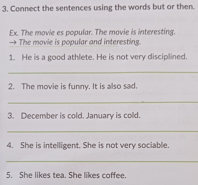 Connect the sentences using the words but or then. 
Ex. The movie es popular. The movie is interesting. 
The movie is popular and interesting. 
1. He is a good athlete. He is not very disciplined. 
_ 
2. The movie is funny. It is also sad. 
_ 
3. December is cold. January is cold. 
_ 
4. She is intelligent. She is not very sociable. 
_ 
5. She likes tea. She likes coffee.