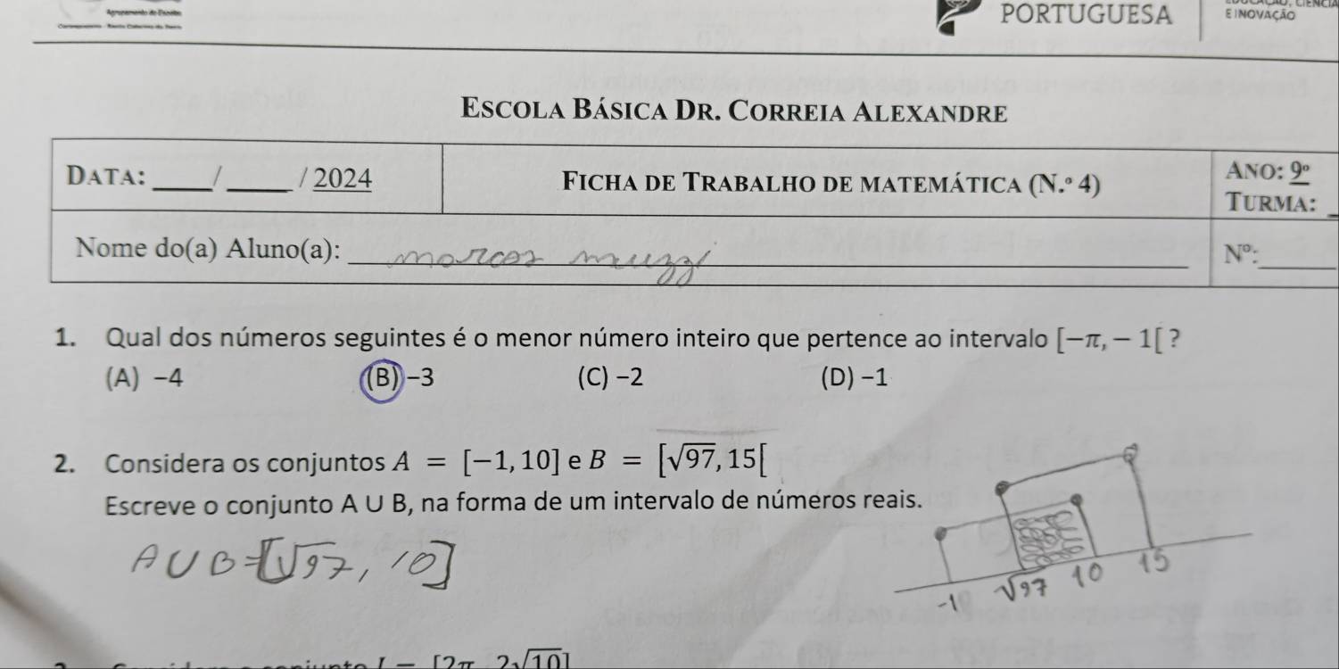 PORTUGUESA
Escola Básica Dr. Correia Alexandre
Data:_ / _/ 2024 Ficha de Trabalho de matemática (N.º 4) Ano: _ 9°
Turma:
_
Nome do(a) Aluno(a): _ N° : _
1. Qual dos números seguintes é o menor número inteiro que pertence ao intervalo [-π ,-1[ ?
(A) -4 (B) -3 (C) -2 (D) -1
2. Considera os conjuntos A=[-1,10] e B=[sqrt(97),15[
Escreve o conjunto A∪ B , na forma de um intervalo de números reais.
^
2sqrt(10)]