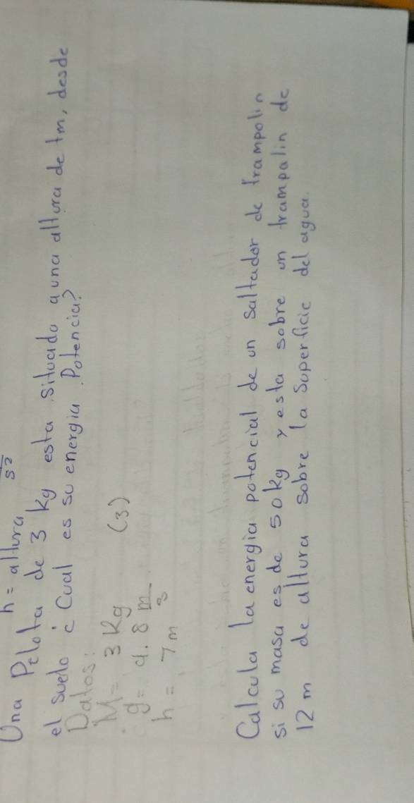 h= allura s^2
Una Pelota de 3 Kg esta sitoado auna allora de tm, deode 
el suelo cCual es su energia Potencia? 
Dalos:
M=3kg ( 3 )
g=9.8 m/3 
h=7m
Calcula la cnergia potencial de on saltador do frampolin 
si so masa es de soly yesta sobre on frampalin do
12m de allura sobve (a soperficic del agua