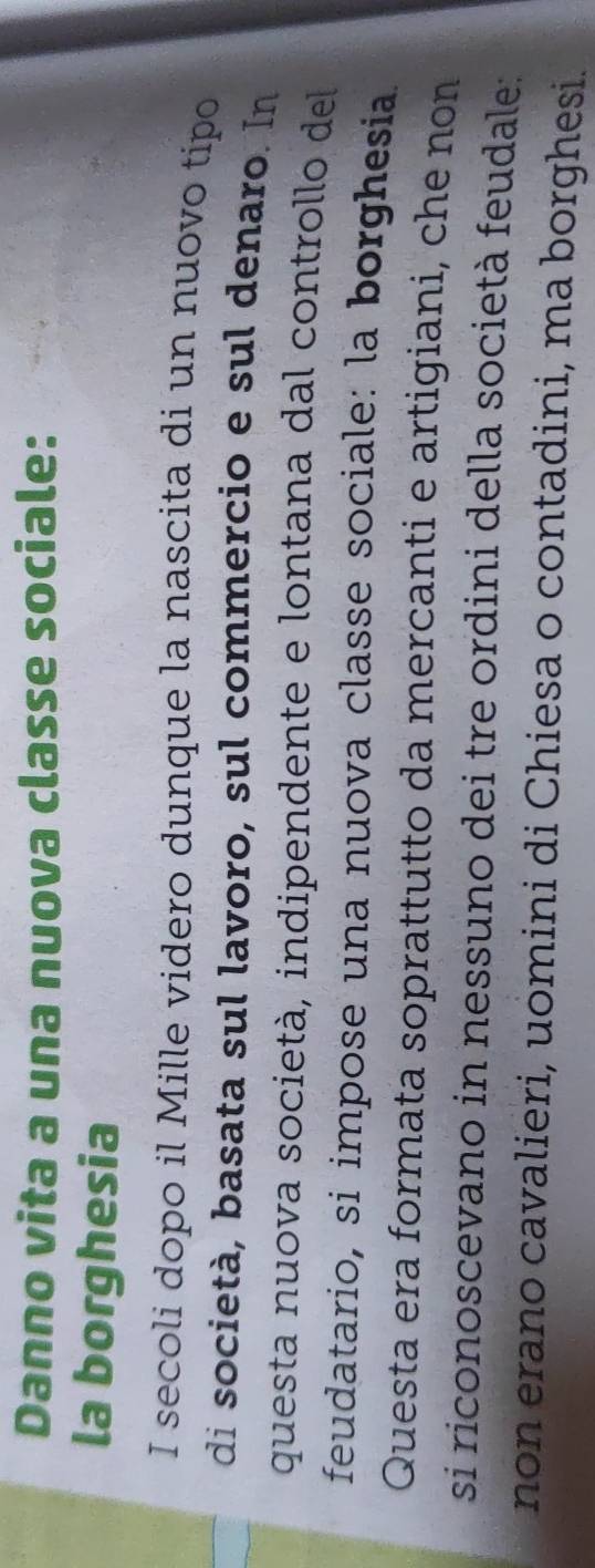 Danno vita a una nuova classe sociale: 
la borghesia 
I secoli dopo il Mille videro dunque la nascita di un nuovo tipo 
di società, basata sul lavoro, sul commercio e sul denaro. In 
questa nuova società, indipendente e lontana dal controllo del 
feudatario, si impose una nuova classe sociale: la borghesia. 
Questa era formata soprattutto da mercanti e artigiani, che non 
si riconoscevano in nessuno dei tre ordini della società feudale: 
non erano cavalieri, uomini di Chiesa o contadini, ma borghesi.