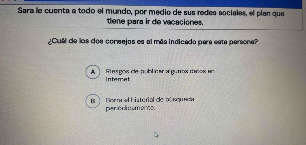 Sara le cuenta a todo el mundo, por medio de sus redes sociales, el plan que
tiene para ir de vacaciones.
¿Cuál de los dos consejos es el más indicado para esta persona?
A  Riesgos de publicar algunos datos en
Internet.
B Borra el historial de búsqueda
periódicamente.