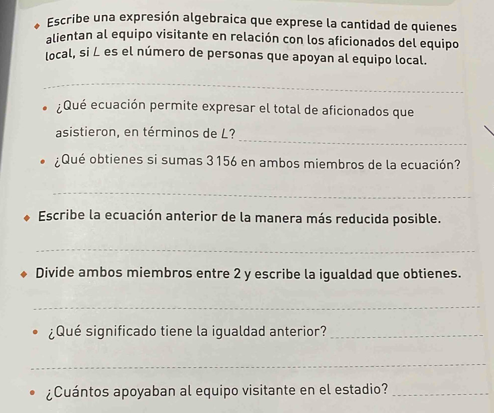 Escribe una expresión algebraica que exprese la cantidad de quienes 
alientan al equipo visitante en relación con los aficionados del equipo 
local, si ∠ es el número de personas que apoyan al equipo local. 
_ 
¿Qué ecuación permite expresar el total de aficionados que 
asistieron, en términos de L?_ 
¿Qué obtienes si sumas 3156 en ambos miembros de la ecuación? 
_ 
Escribe la ecuación anterior de la manera más reducida posible. 
_ 
Divide ambos miembros entre 2 y escribe la igualdad que obtienes. 
_ 
¿Qué significado tiene la igualdad anterior?_ 
_ 
¿Cuántos apoyaban al equipo visitante en el estadio?_