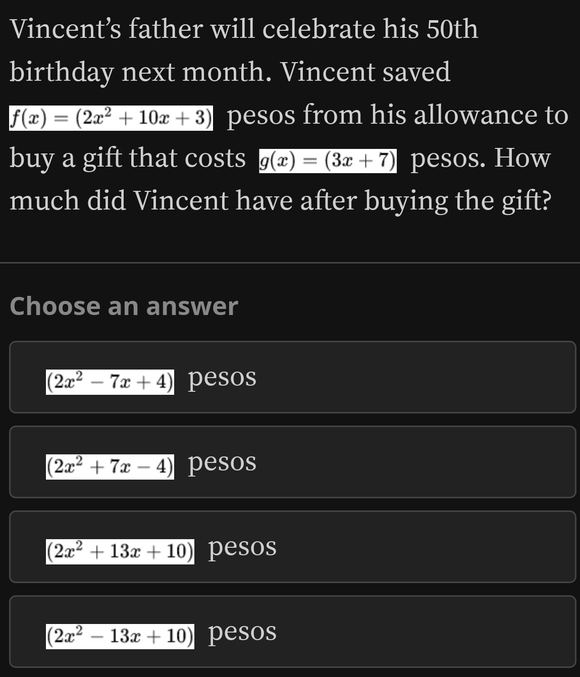 Vincent’s father will celebrate his 50th
birthday next month. Vincent saved
f(x)=(2x^2+10x+3) pesos from his allowance to
buy a gift that costs g(x)=(3x+7) pesos. How
much did Vincent have after buying the gift?
Choose an answer
(2x^2-7x+4) pesos
(2x^2+7x-4) pesos
(2x^2+13x+10) pesos
(2x^2-13x+10) pesos