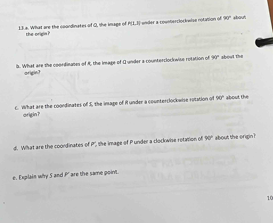 What are the coordinates of Q, the image of P(1,3) under a counterclockwise rotation of 90° about 
the origin? 
b. What are the coordinates of R, the image of Q under a counterclockwise rotation of 90° about the 
origin? 
c. What are the coordinates of S, the image of R under a counterclockwise rotation of 90° about the 
origin? 
d. What are the coordinates of P’, the image of P under a clockwise rotation of 90° about the origin? 
e. Explain why S and P' are the same point.
10